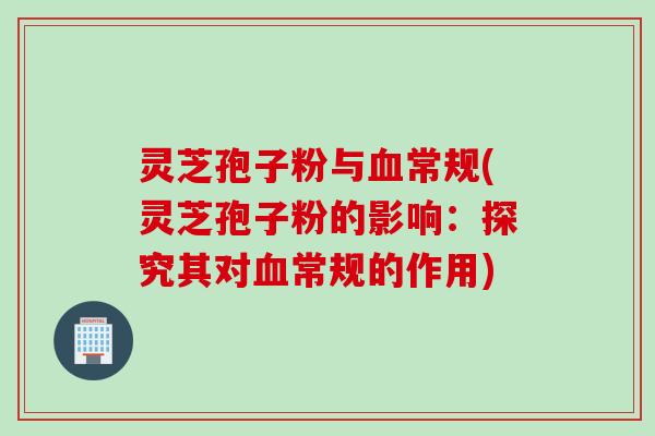 灵芝孢子粉与血常规(灵芝孢子粉的影响：探究其对血常规的作用)