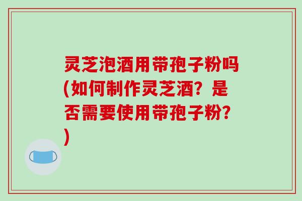 灵芝泡酒用带孢子粉吗(如何制作灵芝酒？是否需要使用带孢子粉？)