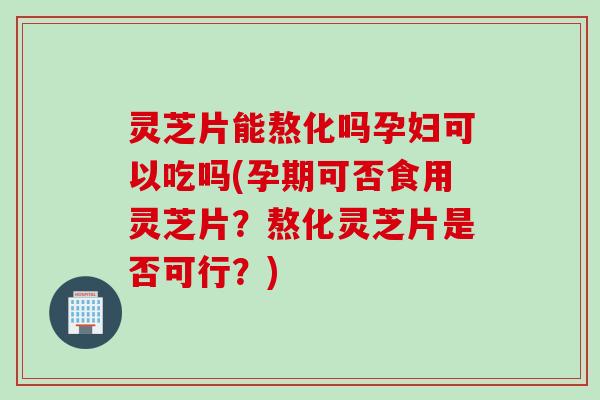 灵芝片能熬化吗孕妇可以吃吗(孕期可否食用灵芝片？熬化灵芝片是否可行？)