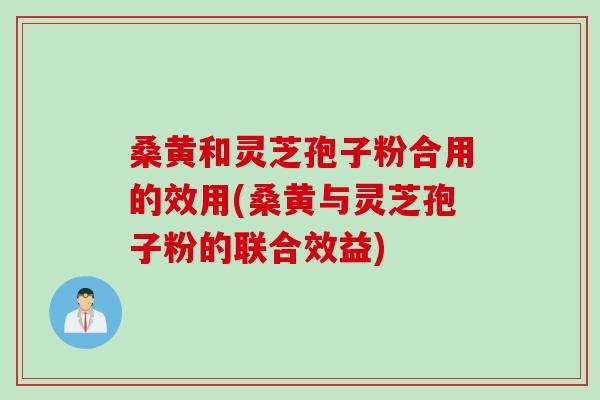 桑黄和灵芝孢子粉合用的效用(桑黄与灵芝孢子粉的联合效益)
