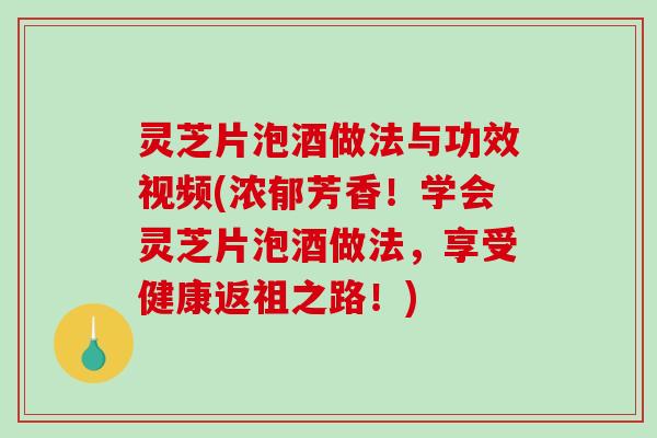 灵芝片泡酒做法与功效视频(浓郁芳香！学会灵芝片泡酒做法，享受健康返祖之路！)