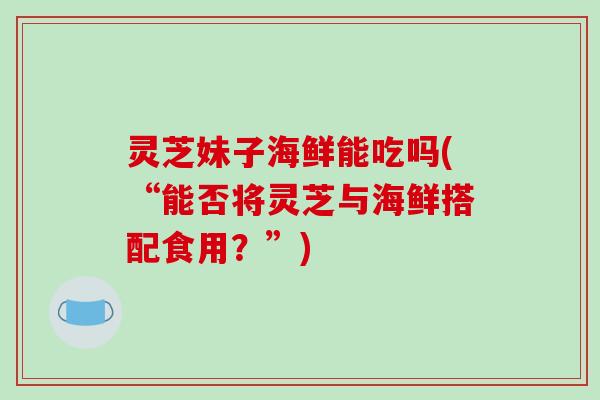 灵芝妹子海鲜能吃吗(“能否将灵芝与海鲜搭配食用？”)
