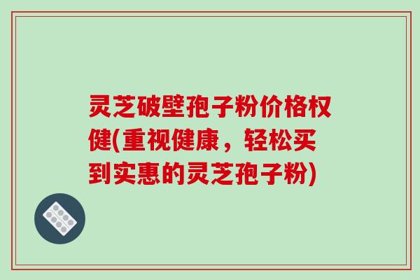 灵芝破壁孢子粉价格权健(重视健康，轻松买到实惠的灵芝孢子粉)