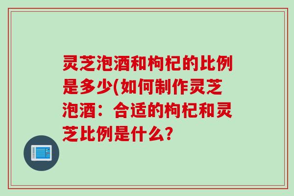 灵芝泡酒和枸杞的比例是多少(如何制作灵芝泡酒：合适的枸杞和灵芝比例是什么？