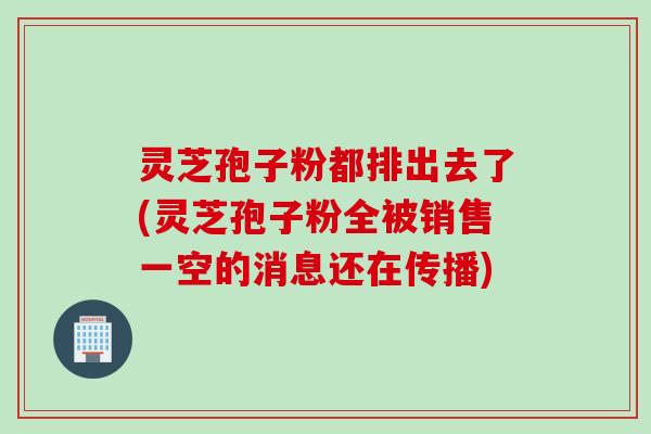 灵芝孢子粉都排出去了(灵芝孢子粉全被销售一空的消息还在传播)