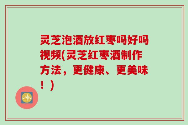 灵芝泡酒放红枣吗好吗视频(灵芝红枣酒制作方法，更健康、更美味！)