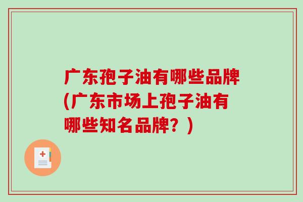 广东孢子油有哪些品牌(广东市场上孢子油有哪些知名品牌？)