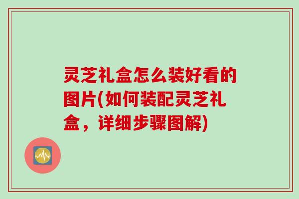 灵芝礼盒怎么装好看的图片(如何装配灵芝礼盒，详细步骤图解)