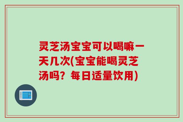 灵芝汤宝宝可以喝嘛一天几次(宝宝能喝灵芝汤吗？每日适量饮用)