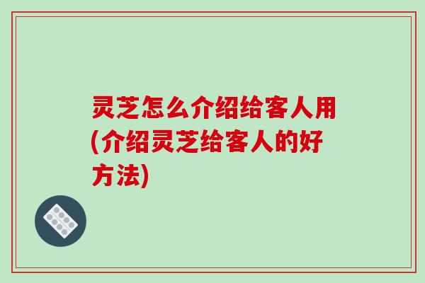 灵芝怎么介绍给客人用(介绍灵芝给客人的好方法)