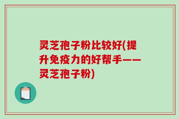 灵芝孢子粉比较好(提升免疫力的好帮手——灵芝孢子粉)