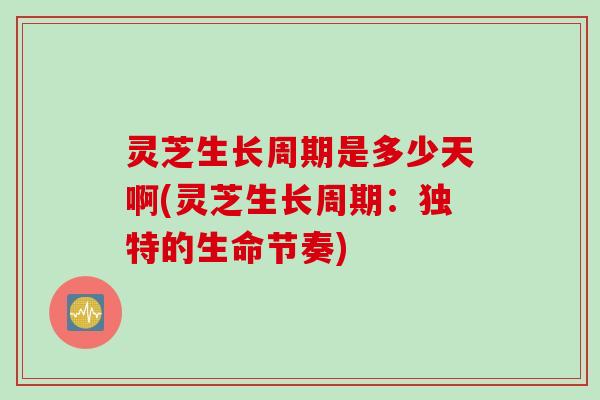 灵芝生长周期是多少天啊(灵芝生长周期：独特的生命节奏)