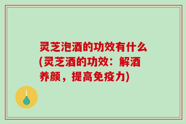 灵芝泡酒的功效有什么(灵芝酒的功效：解酒养颜，提高免疫力)
