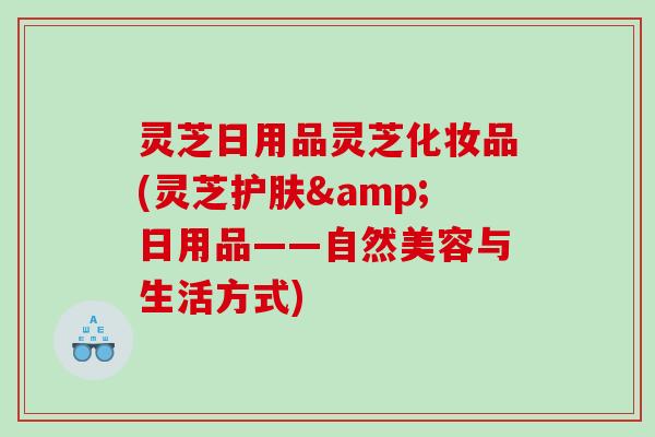 灵芝日用品灵芝化妆品(灵芝护肤&日用品——自然美容与生活方式) 灵芝日用品灵芝化妆品(灵芝护肤&日用品——自然美容与生活方式)