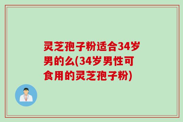 灵芝孢子粉适合34岁男的么(34岁男性可食用的灵芝孢子粉)