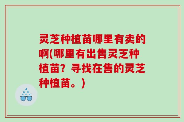 灵芝种植苗哪里有卖的啊(哪里有出售灵芝种植苗？寻找在售的灵芝种植苗。)