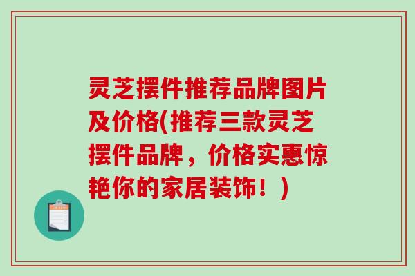 灵芝摆件推荐品牌图片及价格(推荐三款灵芝摆件品牌，价格实惠惊艳你的家居装饰！)