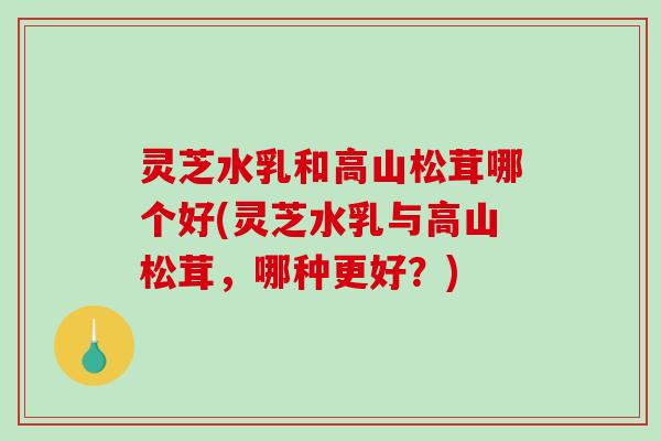 灵芝水乳和高山松茸哪个好(灵芝水乳与高山松茸，哪种更好？)