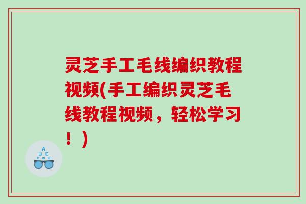 灵芝手工毛线编织教程视频(手工编织灵芝毛线教程视频，轻松学习！)