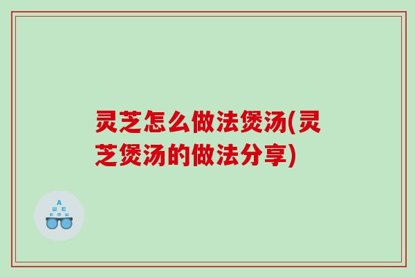 灵芝怎么做法煲汤(灵芝煲汤的做法分享)