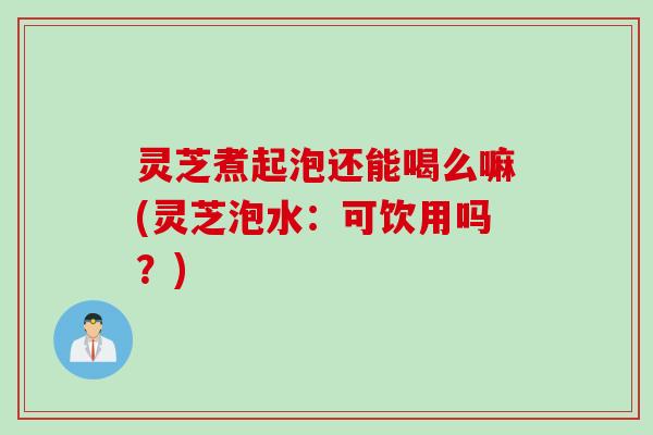 灵芝煮起泡还能喝么嘛(灵芝泡水:可饮用吗?) 灵芝煮起泡还能喝么嘛(灵芝泡水:可饮用吗?)