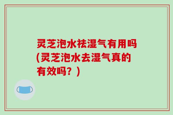 灵芝泡水祛湿气有用吗(灵芝泡水去湿气真的有效吗？)