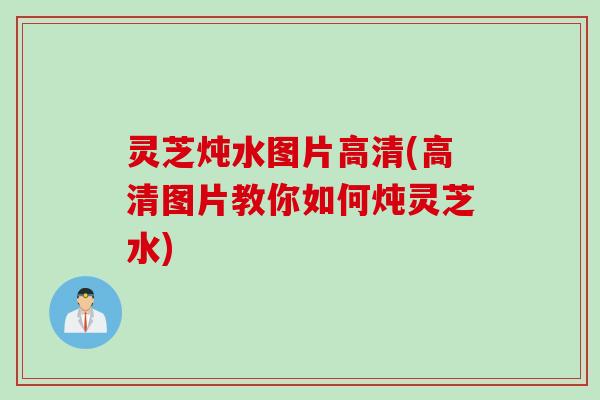 灵芝炖水图片高清(高清图片教你如何炖灵芝水)