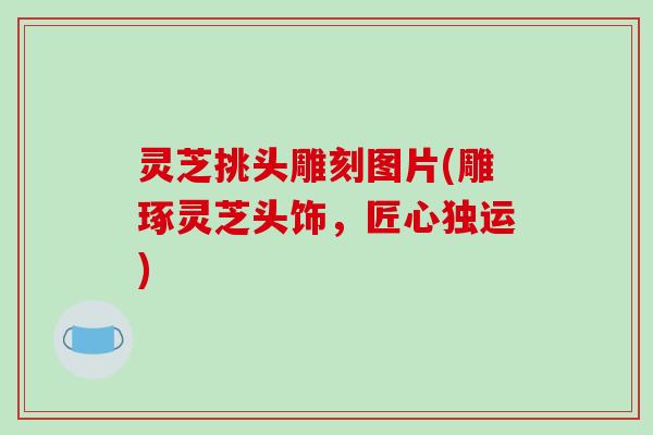 灵芝挑头雕刻图片(雕琢灵芝头饰，匠心独运)
