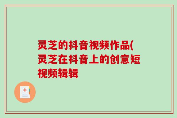 灵芝的抖音视频作品(灵芝在抖音上的创意短视频辑辑