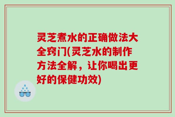 灵芝煮水的正确做法大全窍门(灵芝水的制作方法全解，让你喝出更好的保健功效)