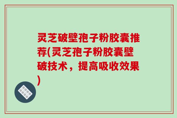 灵芝破壁孢子粉胶囊推荐(灵芝孢子粉胶囊壁破技术，提高吸收效果)