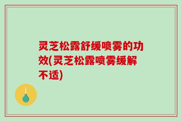 灵芝松露舒缓喷雾的功效(灵芝松露喷雾缓解不适)