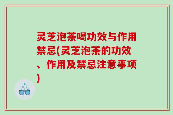 灵芝泡茶喝功效与作用禁忌(灵芝泡茶的功效、作用及禁忌注意事项)