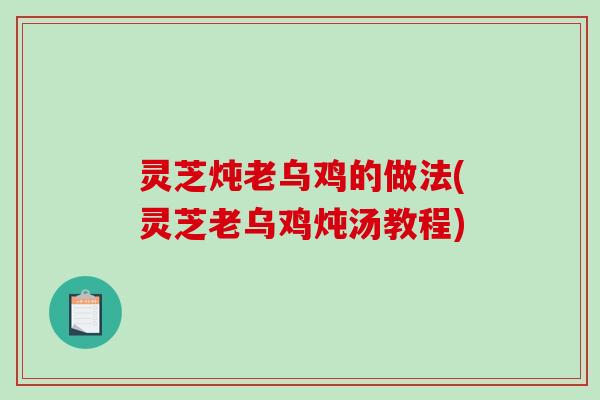 灵芝炖老乌鸡的做法(灵芝老乌鸡炖汤教程)