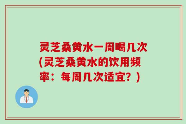 灵芝桑黄水一周喝几次(灵芝桑黄水的饮用频率：每周几次适宜？)