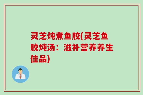 灵芝炖煮鱼胶(灵芝鱼胶炖汤：滋补营养养生佳品)