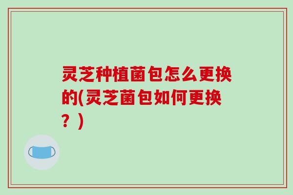 灵芝种植菌包怎么更换的(灵芝菌包如何更换？)