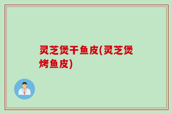 灵芝煲干鱼皮(灵芝煲烤鱼皮)