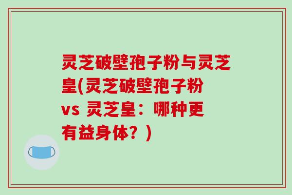 灵芝破壁孢子粉与灵芝皇(灵芝破壁孢子粉 vs 灵芝皇：哪种更有益身体？)