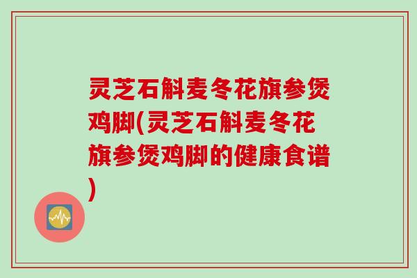 灵芝石斛麦冬花旗参煲鸡脚(灵芝石斛麦冬花旗参煲鸡脚的健康食谱)