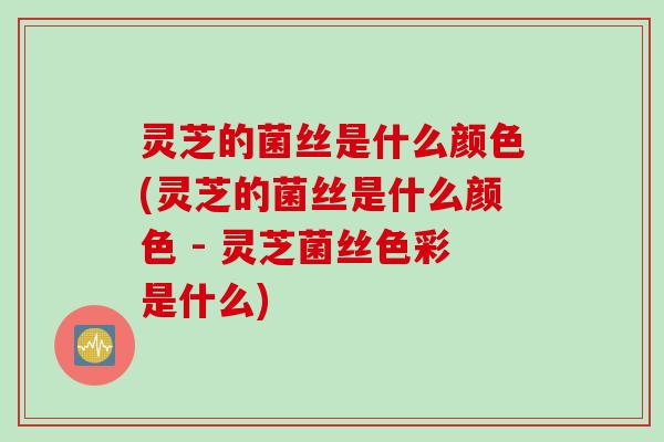 灵芝的菌丝是什么颜色(灵芝的菌丝是什么颜色 - 灵芝菌丝色彩是什么)