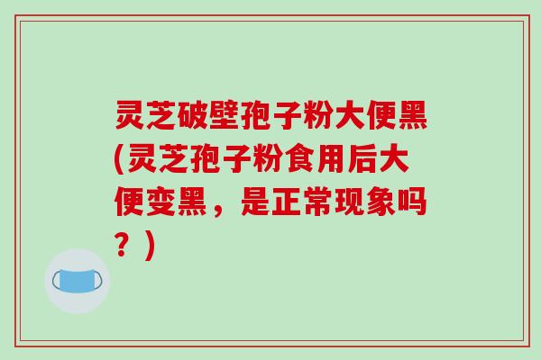 灵芝破壁孢子粉大便黑(灵芝孢子粉食用后大便变黑，是正常现象吗？)