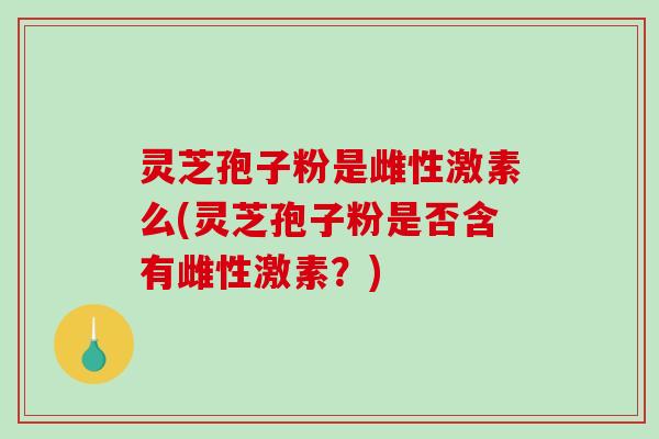 灵芝孢子粉是雌性激素么(灵芝孢子粉是否含有雌性激素？)