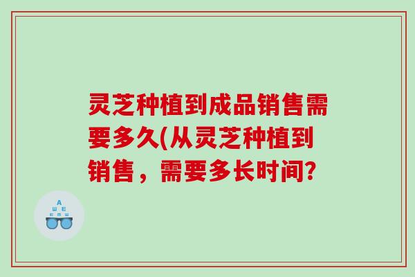 灵芝种植到成品销售需要多久(从灵芝种植到销售，需要多长时间？