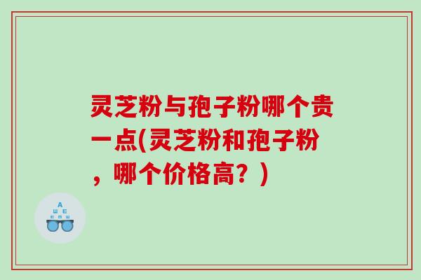 灵芝粉与孢子粉哪个贵一点(灵芝粉和孢子粉，哪个价格高？)