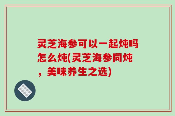 灵芝海参可以一起炖吗怎么炖(灵芝海参同炖，美味养生之选)