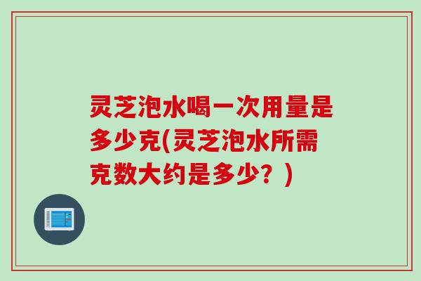 灵芝泡水喝一次用量是多少克(灵芝泡水所需克数大约是多少？)