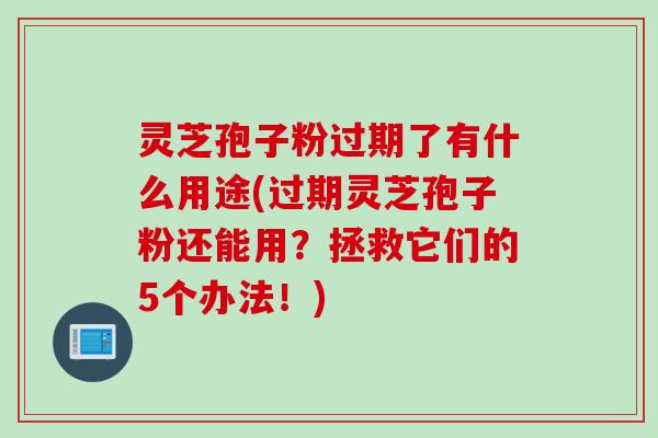灵芝孢子粉过期了有什么用途(过期灵芝孢子粉还能用？拯救它们的5个办法！)