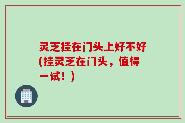 灵芝挂在门头上好不好(挂灵芝在门头，值得一试！)