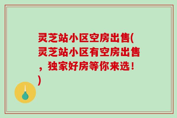 灵芝站小区空房出售(灵芝站小区有空房出售，独家好房等你来选！)